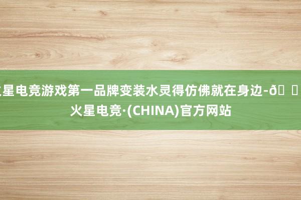 火星电竞游戏第一品牌变装水灵得仿佛就在身边-🔥火星电竞·(CHINA)官方网站