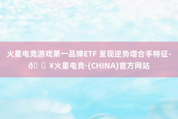 火星电竞游戏第一品牌ETF 呈现逆势增合手特征-🔥火星电竞·(CHINA)官方网站