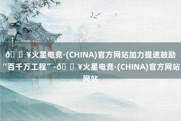 🔥火星电竞·(CHINA)官方网站加力提速鼓励“百千万工程”-🔥火星电竞·(CHINA)官方网站