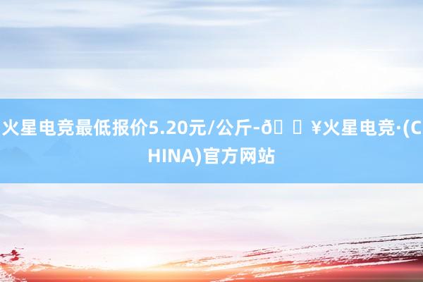 火星电竞最低报价5.20元/公斤-🔥火星电竞·(CHINA)官方网站