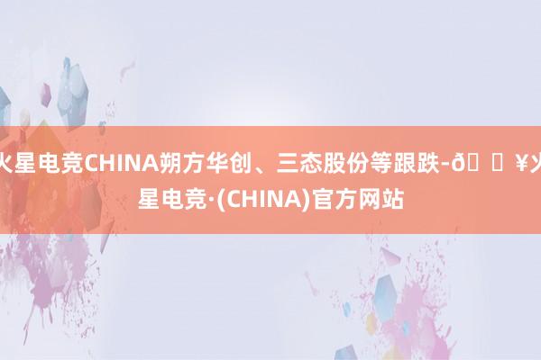 火星电竞CHINA朔方华创、三态股份等跟跌-🔥火星电竞·(CHINA)官方网站