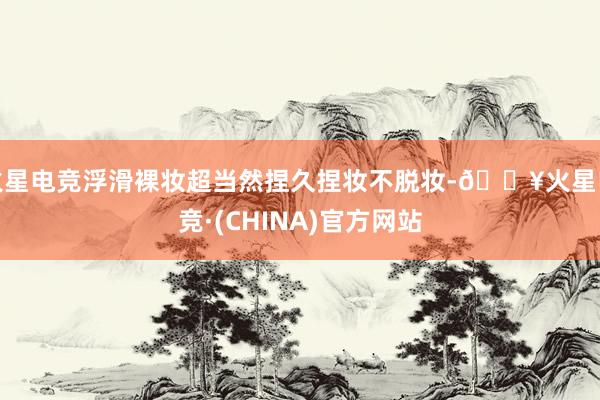 火星电竞浮滑裸妆超当然捏久捏妆不脱妆-🔥火星电竞·(CHINA)官方网站