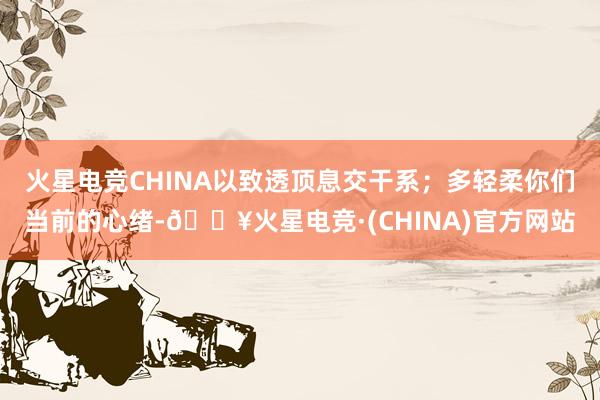 火星电竞CHINA以致透顶息交干系；多轻柔你们当前的心绪-🔥火星电竞·(CHINA)官方网站