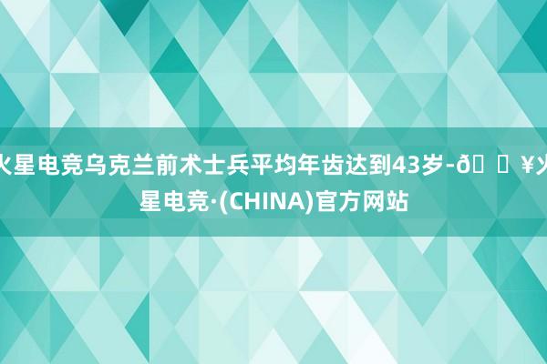 火星电竞乌克兰前术士兵平均年齿达到43岁-🔥火星电竞·(CHINA)官方网站