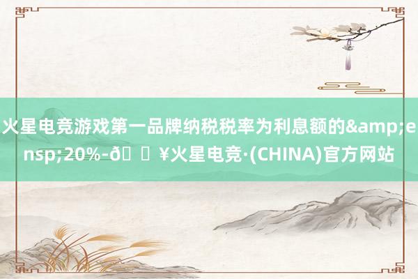 火星电竞游戏第一品牌纳税税率为利息额的&ensp;20%-🔥火星电竞·(CHINA)官方网站