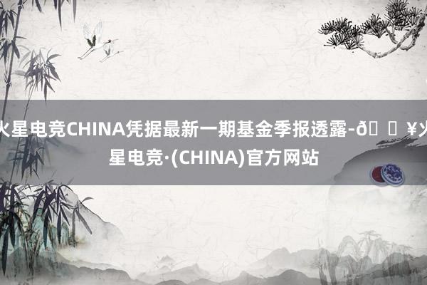 火星电竞CHINA凭据最新一期基金季报透露-🔥火星电竞·(CHINA)官方网站