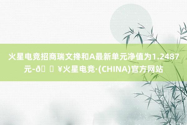 火星电竞招商瑞文搀和A最新单元净值为1.2487元-🔥火星电竞·(CHINA)官方网站