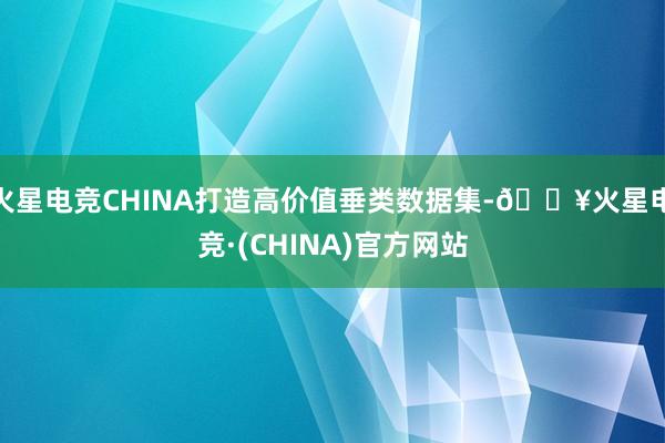 火星电竞CHINA打造高价值垂类数据集-🔥火星电竞·(CHINA)官方网站