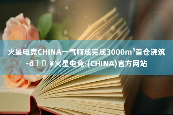 火星电竞CHINA一气呵成完成3000m³首仓浇筑-🔥火星电竞·(CHINA)官方网站