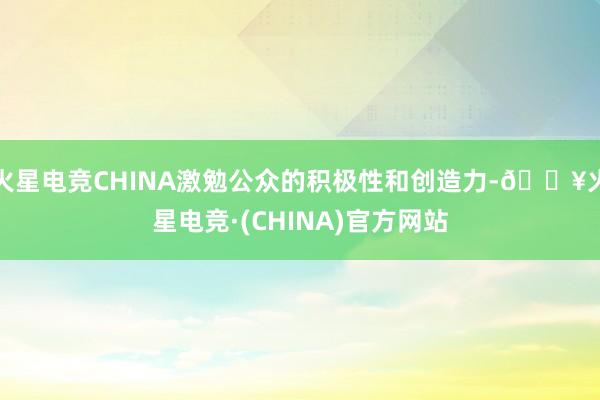 火星电竞CHINA激勉公众的积极性和创造力-🔥火星电竞·(CHINA)官方网站