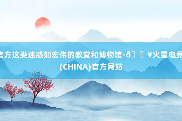 官方这类迷惑如宏伟的教堂和博物馆-🔥火星电竞·(CHINA)官方网站