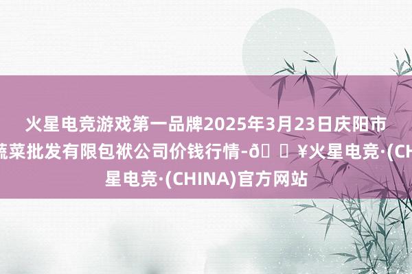 火星电竞游戏第一品牌2025年3月23日庆阳市西峰西郊瓜果蔬菜批发有限包袱公司价钱行情-🔥火星电竞·(CHINA)官方网站