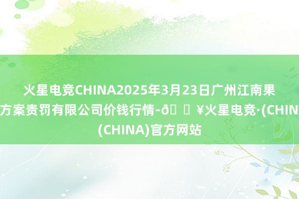 火星电竞CHINA2025年3月23日广州江南果菜批发市集方案责罚有限公司价钱行情-🔥火星电竞·(CHINA)官方网站
