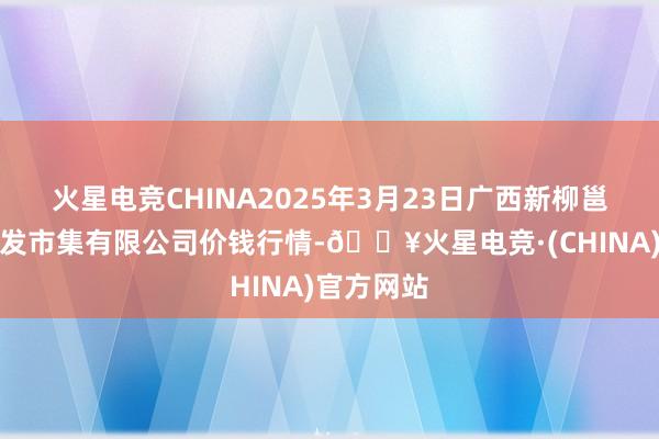 火星电竞CHINA2025年3月23日广西新柳邕农家具批发市集有限公司价钱行情-🔥火星电竞·(CHINA)官方网站