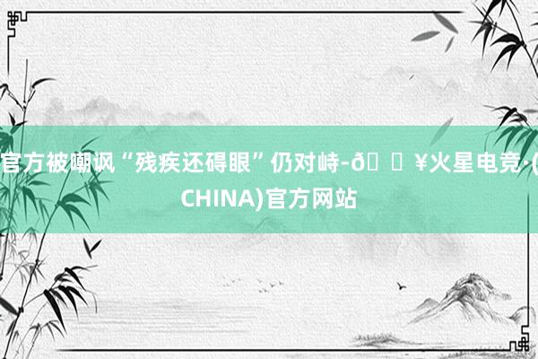 官方被嘲讽“残疾还碍眼”仍对峙-🔥火星电竞·(CHINA)官方网站
