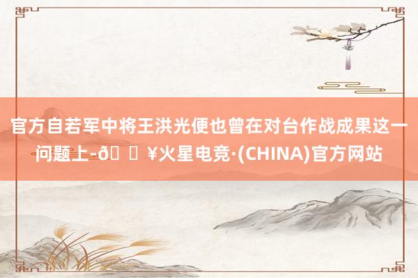 官方自若军中将王洪光便也曾在对台作战成果这一问题上-🔥火星电竞·(CHINA)官方网站