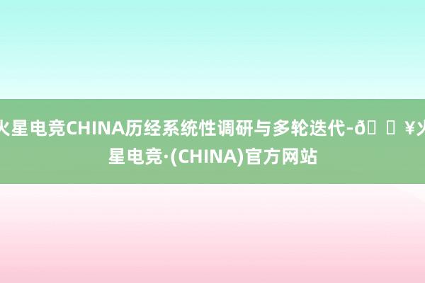 火星电竞CHINA历经系统性调研与多轮迭代-🔥火星电竞·(CHINA)官方网站