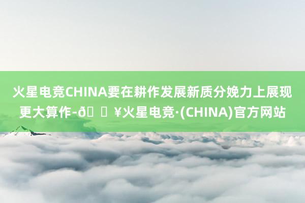 火星电竞CHINA要在耕作发展新质分娩力上展现更大算作-🔥火星电竞·(CHINA)官方网站