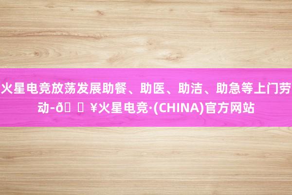 火星电竞放荡发展助餐、助医、助洁、助急等上门劳动-🔥火星电竞·(CHINA)官方网站