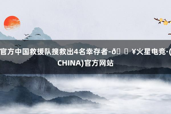 官方中国救援队搜救出4名幸存者-🔥火星电竞·(CHINA)官方网站