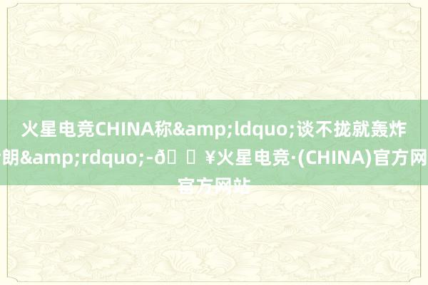 火星电竞CHINA称&ldquo;谈不拢就轰炸伊朗&rdquo;-🔥火星电竞·(CHINA)官方网站