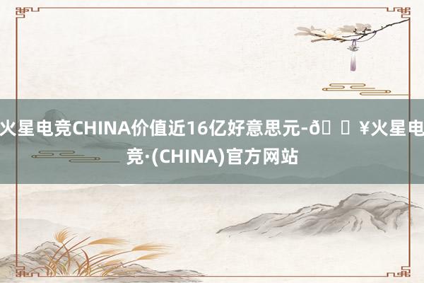 火星电竞CHINA价值近16亿好意思元-🔥火星电竞·(CHINA)官方网站