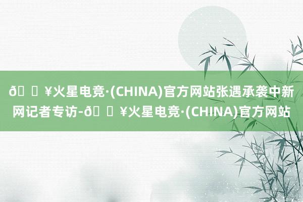 🔥火星电竞·(CHINA)官方网站张遇承袭中新网记者专访-🔥火星电竞·(CHINA)官方网站