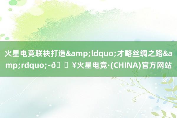 火星电竞联袂打造&ldquo;才略丝绸之路&rdquo;-🔥火星电竞·(CHINA)官方网站