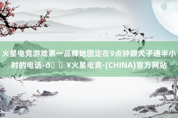 火星电竞游戏第一品牌她固定在9点钟跟犬子通半小时的电话-🔥火星电竞·(CHINA)官方网站
