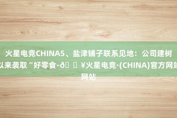 火星电竞CHINA5、盐津铺子联系见地：公司建树以来袭取“好零食-🔥火星电竞·(CHINA)官方网站