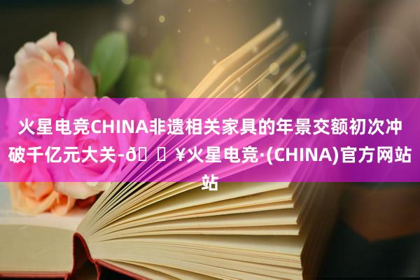 火星电竞CHINA非遗相关家具的年景交额初次冲破千亿元大关-🔥火星电竞·(CHINA)官方网站