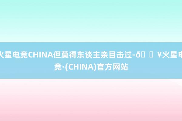 火星电竞CHINA但莫得东谈主亲目击过-🔥火星电竞·(CHINA)官方网站