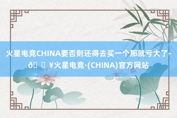 火星电竞CHINA要否则还得去买一个那就亏大了-🔥火星电竞·(CHINA)官方网站