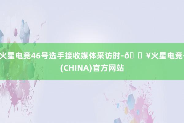 火星电竞46号选手接收媒体采访时-🔥火星电竞·(CHINA)官方网站