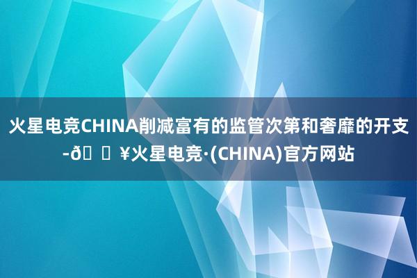 火星电竞CHINA削减富有的监管次第和奢靡的开支-🔥火星电竞·(CHINA)官方网站