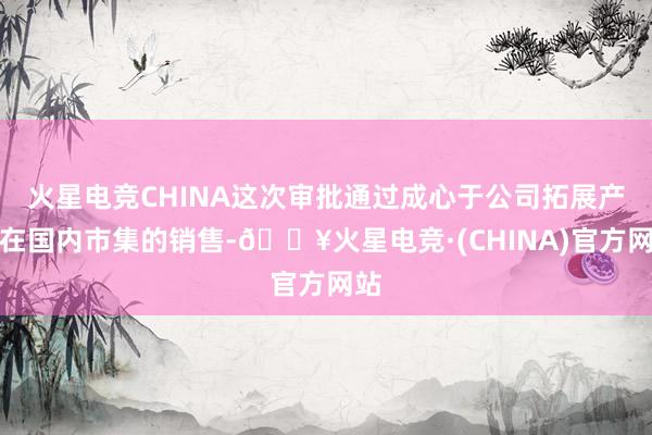 火星电竞CHINA这次审批通过成心于公司拓展产物在国内市集的销售-🔥火星电竞·(CHINA)官方网站