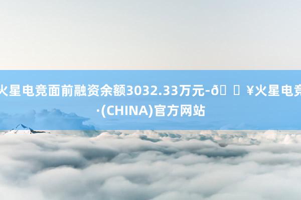 火星电竞面前融资余额3032.33万元-🔥火星电竞·(CHINA)官方网站
