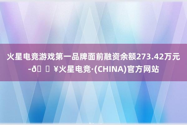火星电竞游戏第一品牌面前融资余额273.42万元-🔥火星电竞·(CHINA)官方网站