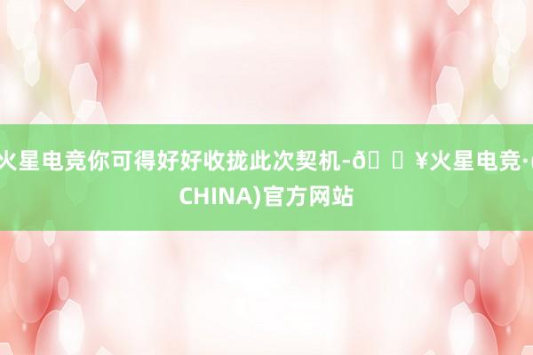 火星电竞你可得好好收拢此次契机-🔥火星电竞·(CHINA)官方网站