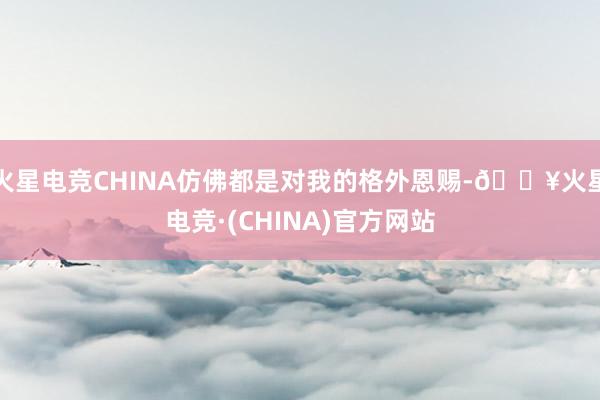 火星电竞CHINA仿佛都是对我的格外恩赐-🔥火星电竞·(CHINA)官方网站