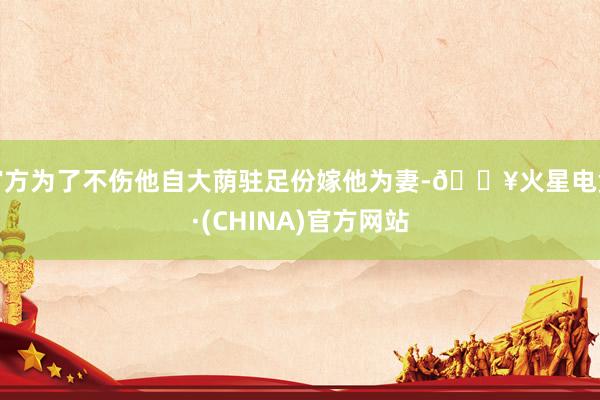 官方为了不伤他自大荫驻足份嫁他为妻-🔥火星电竞·(CHINA)官方网站