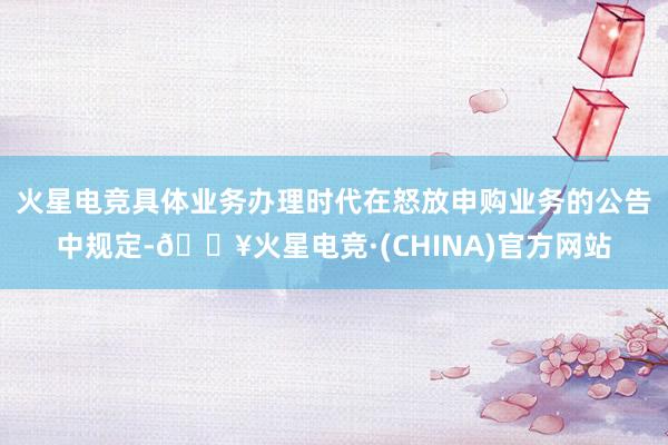 火星电竞具体业务办理时代在怒放申购业务的公告中规定-🔥火星电竞·(CHINA)官方网站