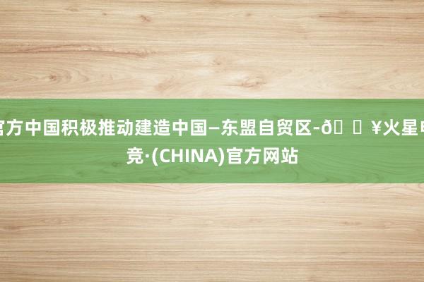 官方中国积极推动建造中国—东盟自贸区-🔥火星电竞·(CHINA)官方网站