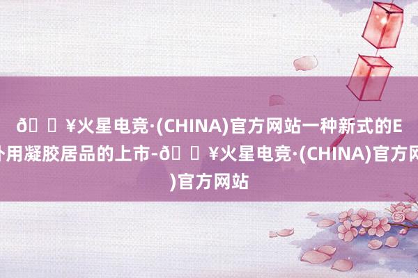 🔥火星电竞·(CHINA)官方网站一种新式的ED外用凝胶居品的上市-🔥火星电竞·(CHINA)官方网站