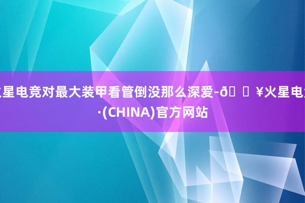 火星电竞对最大装甲看管倒没那么深爱-🔥火星电竞·(CHINA)官方网站