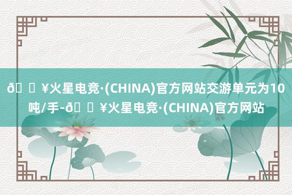 🔥火星电竞·(CHINA)官方网站交游单元为10吨/手-🔥火星电竞·(CHINA)官方网站