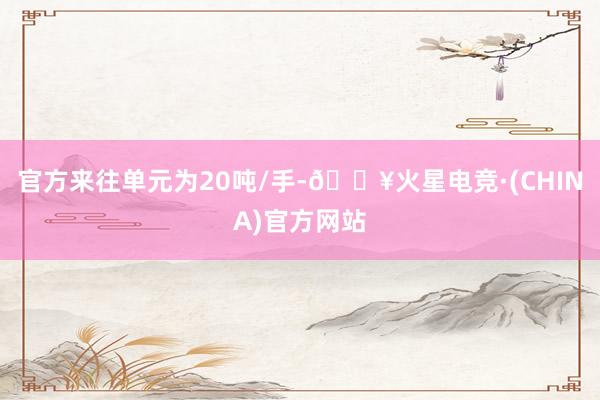 官方来往单元为20吨/手-🔥火星电竞·(CHINA)官方网站