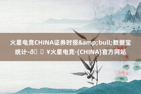 火星电竞CHINA证券时报&bull;数据宝统计-🔥火星电竞·(CHINA)官方网站