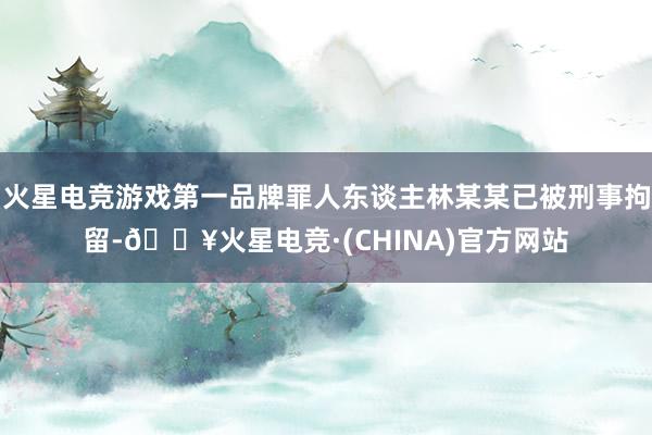 火星电竞游戏第一品牌罪人东谈主林某某已被刑事拘留-🔥火星电竞·(CHINA)官方网站