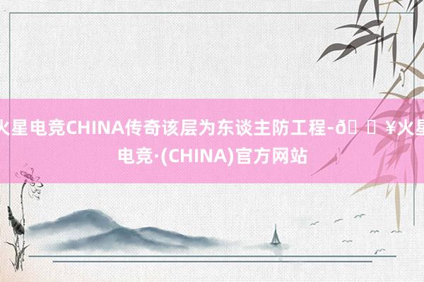 火星电竞CHINA传奇该层为东谈主防工程-🔥火星电竞·(CHINA)官方网站